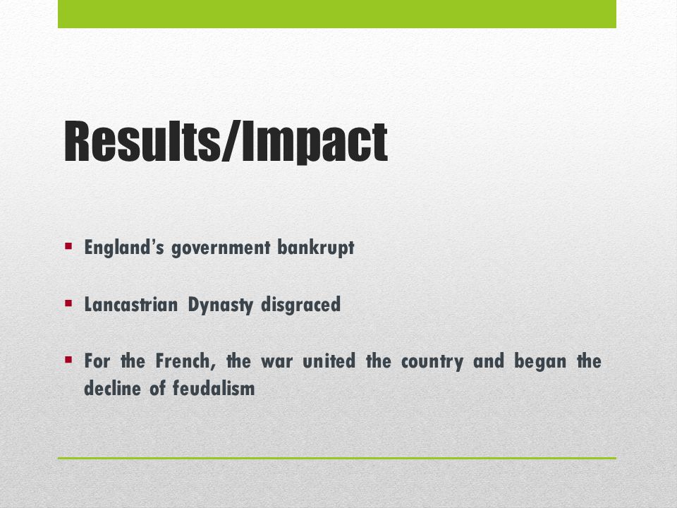 Results/Impact  England’s government bankrupt  Lancastrian Dynasty disgraced  For the French, the war united the country and began the decline of feudalism