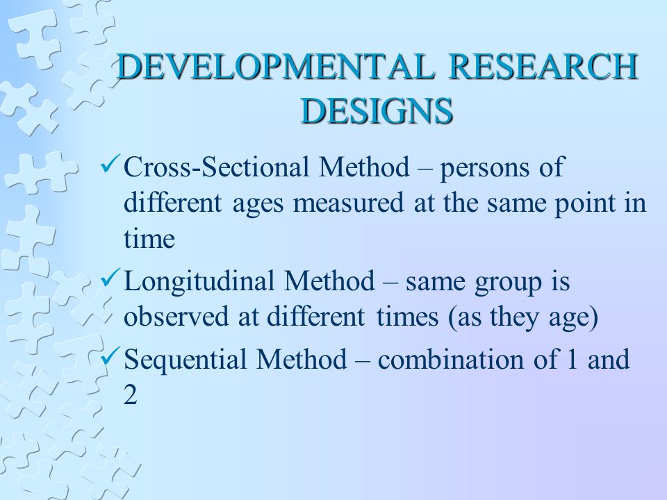 DEVELOPMENTAL RESEARCH DESIGNS Cross-Sectional Method – persons of different ages measured at the same point in time Longitudinal Method – same group is observed at different times (as they age) Sequential Method – combination of 1 and 2