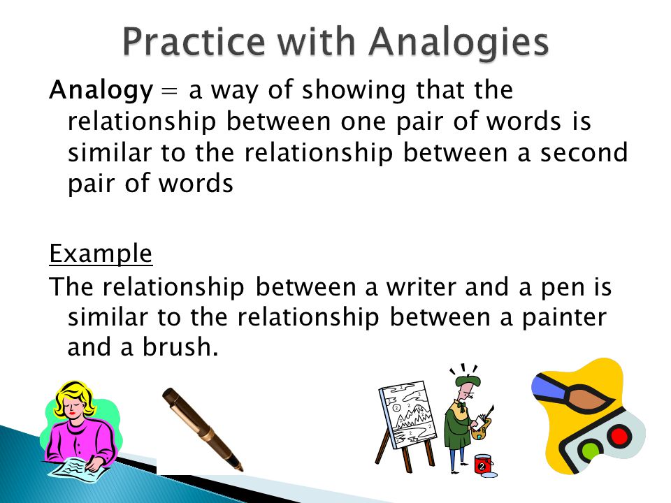 Analogy = a way of showing that the relationship between one pair of words is similar to the relationship between a second pair of words Example The relationship between a writer and a pen is similar to the relationship between a painter and a brush.