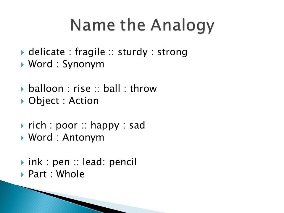  delicate : fragile :: sturdy : strong  Word : Synonym  balloon : rise :: ball : throw  Object : Action  rich : poor :: happy : sad  Word : Antonym  ink : pen :: lead: pencil  Part : Whole