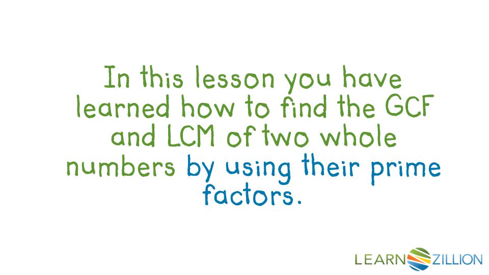 In this lesson you have learned how to find the GCF and LCM of two whole numbers by using their prime factors.