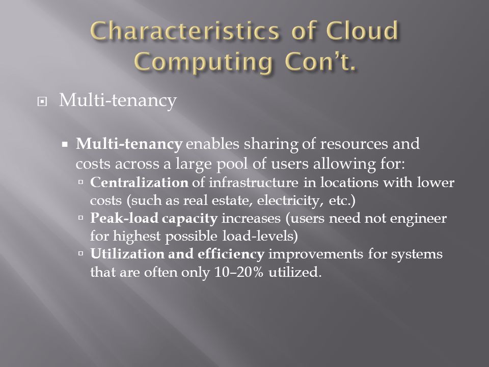  Multi-tenancy  Multi-tenancy enables sharing of resources and costs across a large pool of users allowing for:  Centralization of infrastructure in locations with lower costs (such as real estate, electricity, etc.)  Peak-load capacity increases (users need not engineer for highest possible load-levels)  Utilization and efficiency improvements for systems that are often only 10–20% utilized.