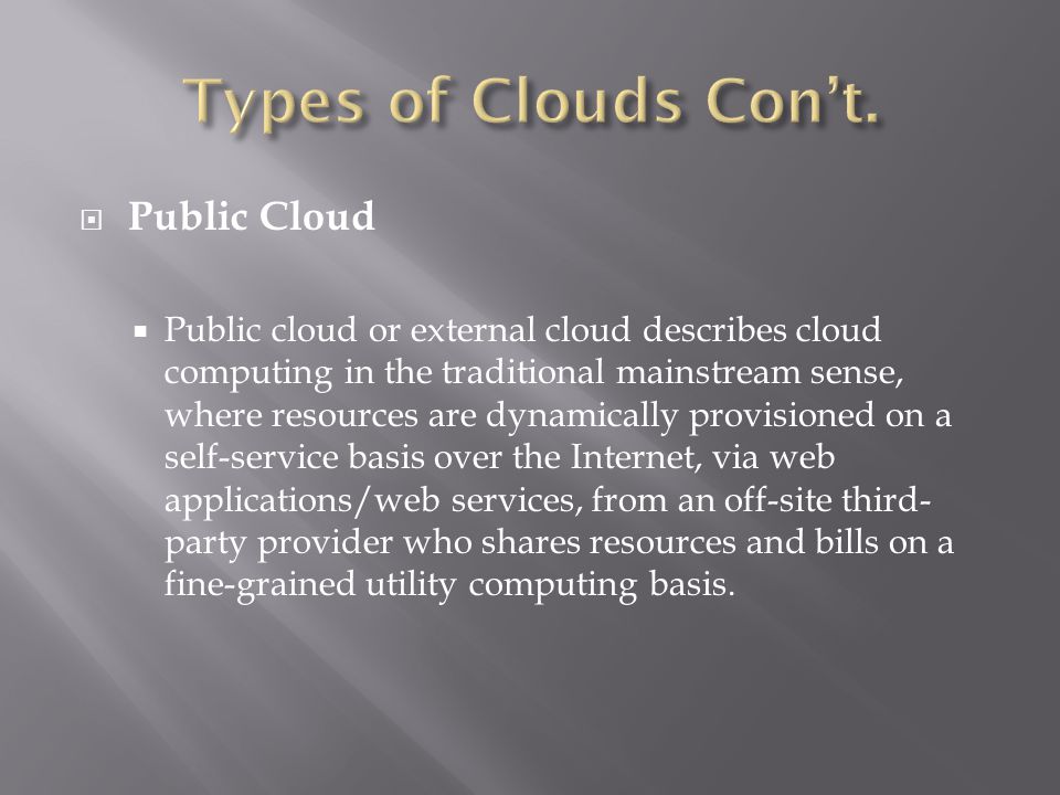  Public Cloud  Public cloud or external cloud describes cloud computing in the traditional mainstream sense, where resources are dynamically provisioned on a self-service basis over the Internet, via web applications/web services, from an off-site third- party provider who shares resources and bills on a fine-grained utility computing basis.
