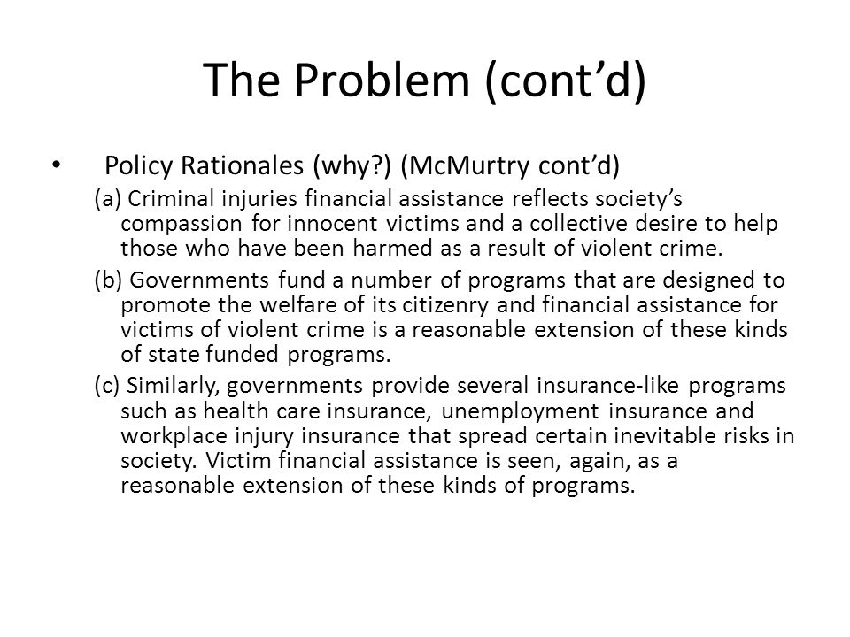 The Problem (cont’d) Policy Rationales (why ) (McMurtry cont’d) (a) Criminal injuries financial assistance reflects society’s compassion for innocent victims and a collective desire to help those who have been harmed as a result of violent crime.