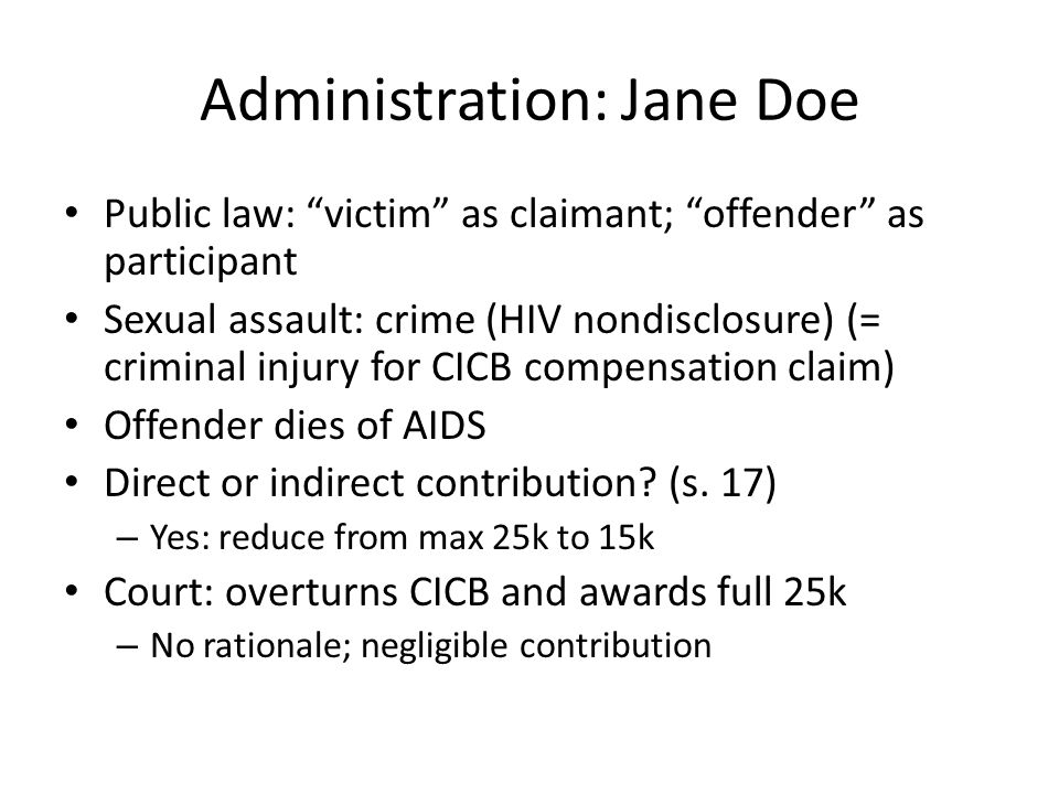 Administration: Jane Doe Public law: victim as claimant; offender as participant Sexual assault: crime (HIV nondisclosure) (= criminal injury for CICB compensation claim) Offender dies of AIDS Direct or indirect contribution.