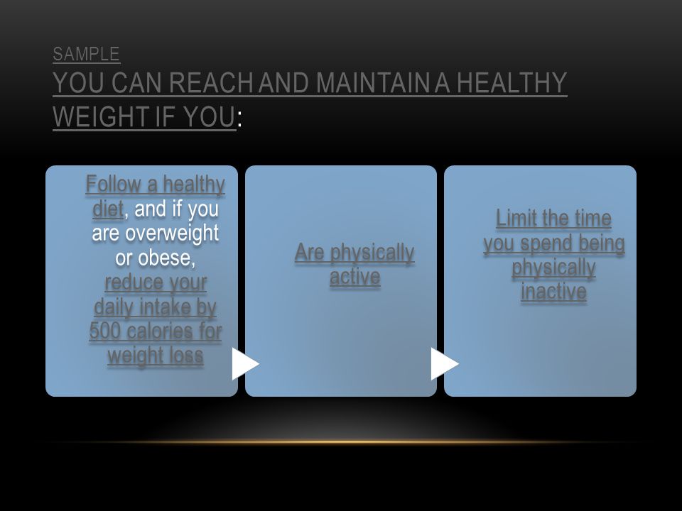 SAMPLE YOU CAN REACH AND MAINTAIN A HEALTHY WEIGHT IF YOUSAMPLE YOU CAN REACH AND MAINTAIN A HEALTHY WEIGHT IF YOU: Follow a healthy dietFollow a healthy diet, and if you are overweight or obese, reduce your daily intake by 500 calories for weight loss reduce your daily intake by 500 calories for weight loss Are physically active Limit the time you spend being physically inactive