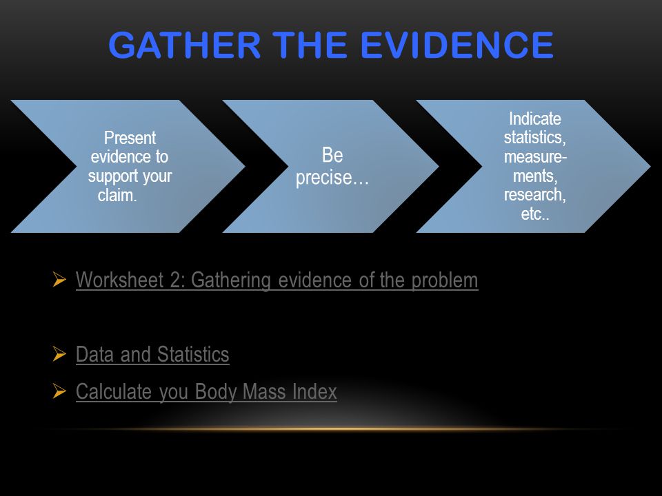 GATHER THE EVIDENCE  Worksheet 2: Gathering evidence of the problem Worksheet 2: Gathering evidence of the problem  Data and Statistics Data and Statistics  Calculate you Body Mass Index Calculate you Body Mass Index Present evidence to support your claim.
