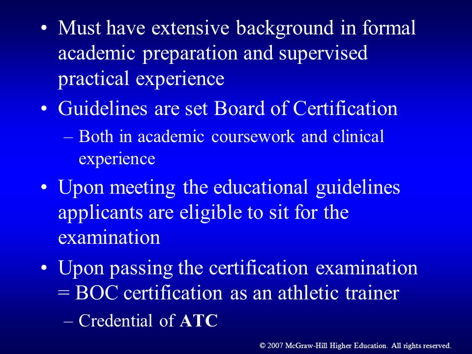 Must have extensive background in formal academic preparation and supervised practical experience Guidelines are set Board of Certification –Both in academic coursework and clinical experience Upon meeting the educational guidelines applicants are eligible to sit for the examination Upon passing the certification examination = BOC certification as an athletic trainer –Credential of ATC