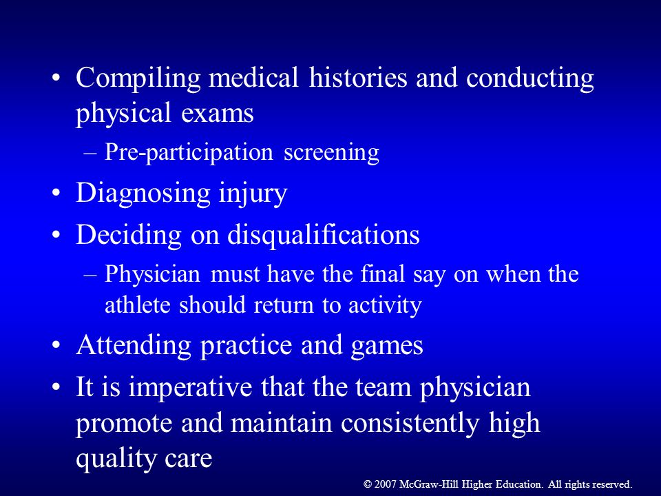 Compiling medical histories and conducting physical exams –Pre-participation screening Diagnosing injury Deciding on disqualifications –Physician must have the final say on when the athlete should return to activity Attending practice and games It is imperative that the team physician promote and maintain consistently high quality care