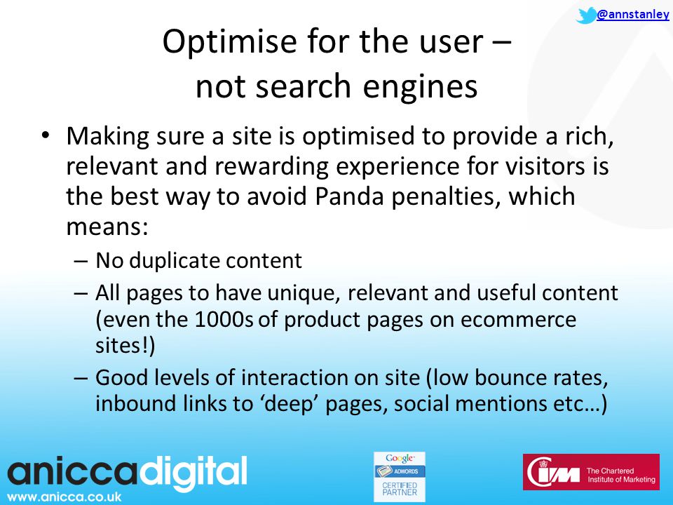 @annstanley Optimise for the user – not search engines Making sure a site is optimised to provide a rich, relevant and rewarding experience for visitors is the best way to avoid Panda penalties, which means: – No duplicate content – All pages to have unique, relevant and useful content (even the 1000s of product pages on ecommerce sites!) – Good levels of interaction on site (low bounce rates, inbound links to ‘deep’ pages, social mentions etc…)