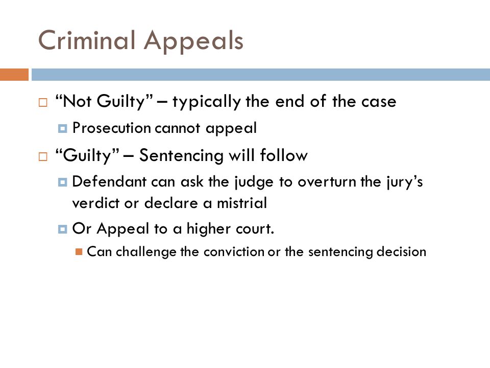 Criminal Appeals  Not Guilty – typically the end of the case  Prosecution cannot appeal  Guilty – Sentencing will follow  Defendant can ask the judge to overturn the jury’s verdict or declare a mistrial  Or Appeal to a higher court.