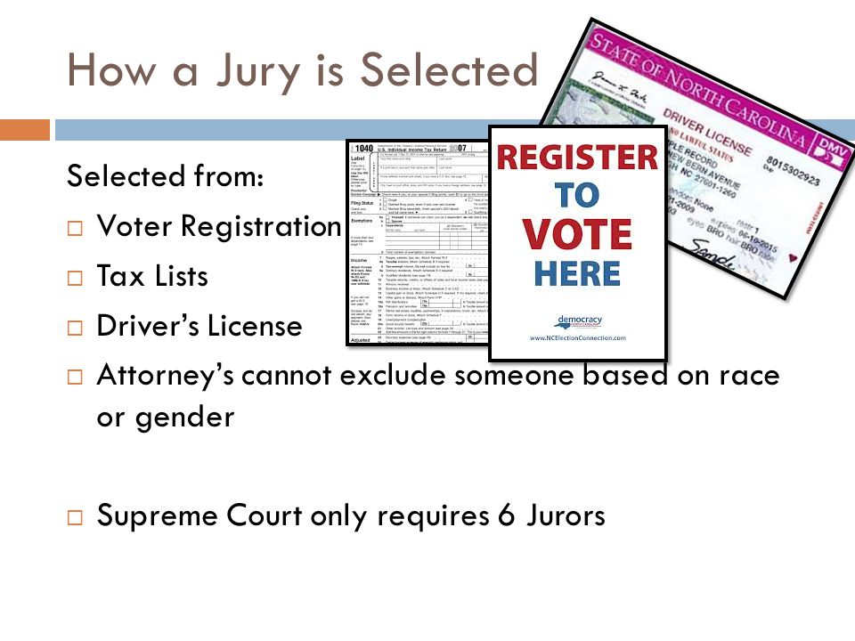 How a Jury is Selected Selected from:  Voter Registration  Tax Lists  Driver’s License  Attorney’s cannot exclude someone based on race or gender  Supreme Court only requires 6 Jurors