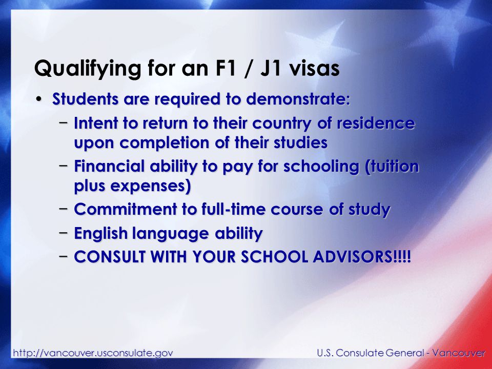 Qualifying for an F1 / J1 visas Students are required to demonstrate: Students are required to demonstrate: − Intent to return to their country of residence upon completion of their studies − Financial ability to pay for schooling (tuition plus expenses) − Commitment to full-time course of study − English language ability − CONSULT WITH YOUR SCHOOL ADVISORS!!!.
