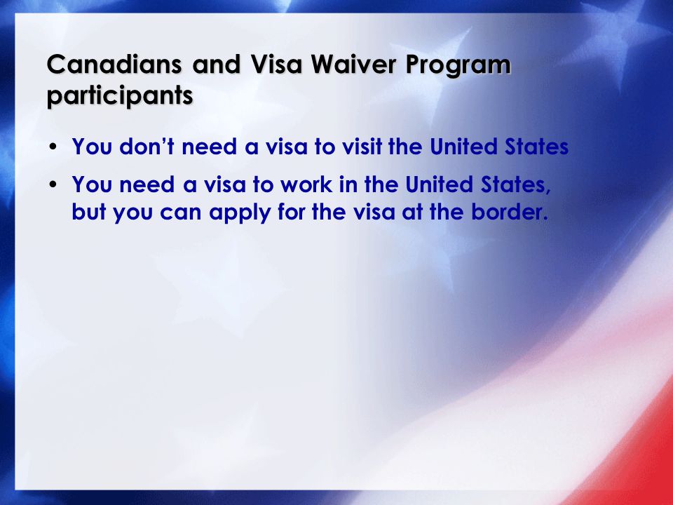 Canadians and Visa Waiver Program participants You don’t need a visa to visit the United States You need a visa to work in the United States, but you can apply for the visa at the border.