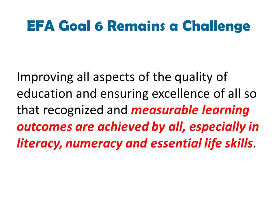 EFA Goal 6 Remains a Challenge Improving all aspects of the quality of education and ensuring excellence of all so that recognized and measurable learning outcomes are achieved by all, especially in literacy, numeracy and essential life skills.