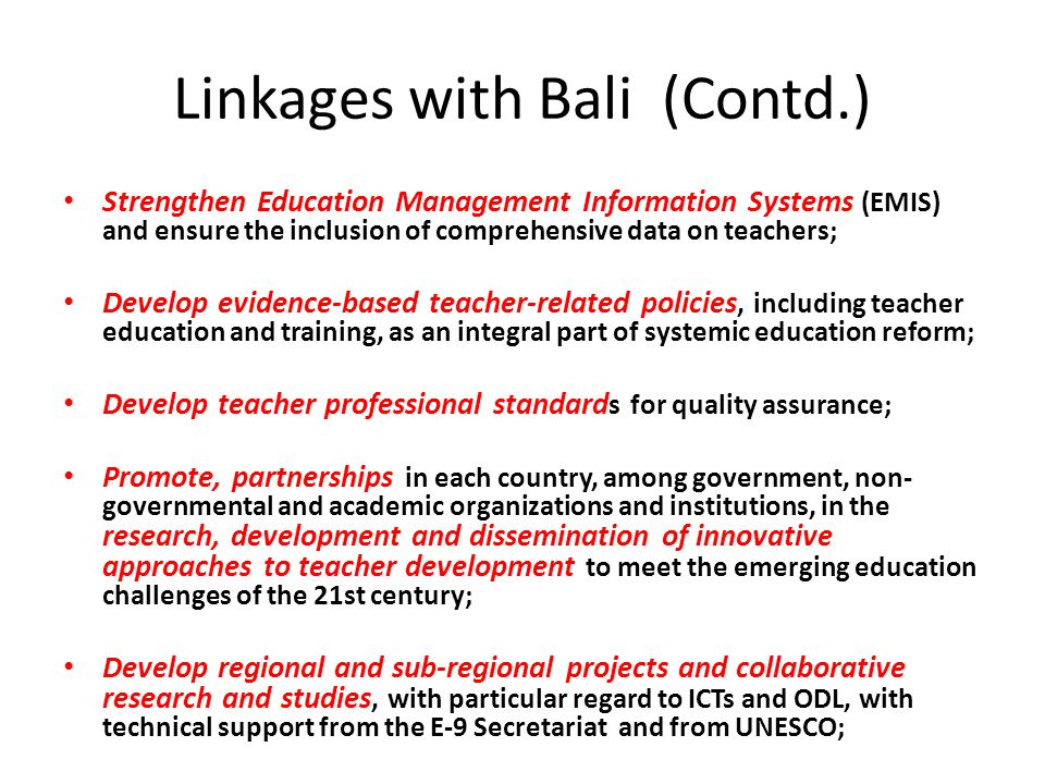 Linkages with Bali (Contd.) Strengthen Education Management Information Systems (EMIS) and ensure the inclusion of comprehensive data on teachers; Develop evidence-based teacher-related policies, including teacher education and training, as an integral part of systemic education reform; Develop teacher professional standard s for quality assurance; Promote, partnerships in each country, among government, non- governmental and academic organizations and institutions, in the research, development and dissemination of innovative approaches to teacher development to meet the emerging education challenges of the 21st century; Develop regional and sub-regional projects and collaborative research and studies, with particular regard to ICTs and ODL, with technical support from the E-9 Secretariat and from UNESCO;
