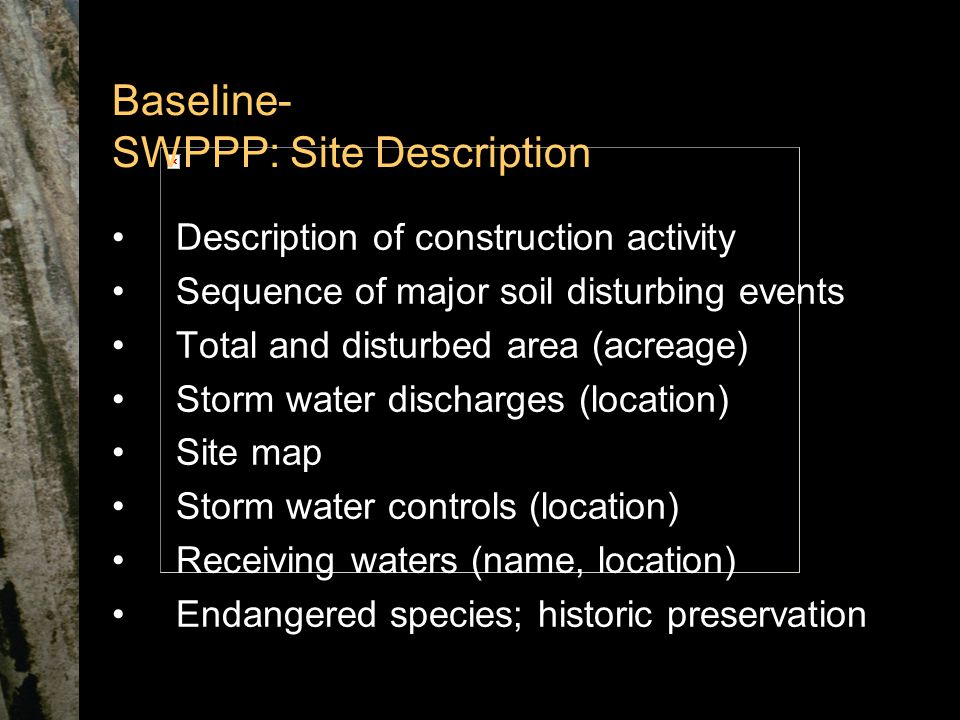 Baseline- SWPPP: Site Description Description of construction activity Sequence of major soil disturbing events Total and disturbed area (acreage) Storm water discharges (location) Site map Storm water controls (location) Receiving waters (name, location) Endangered species; historic preservation