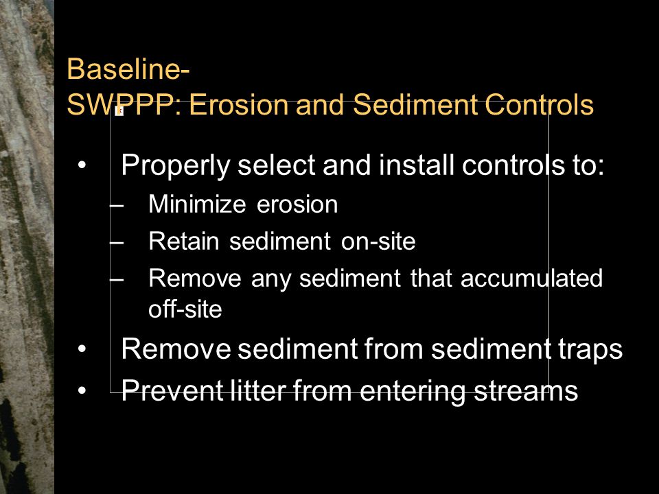 Baseline- SWPPP: Erosion and Sediment Controls Properly select and install controls to: –Minimize erosion –Retain sediment on-site –Remove any sediment that accumulated off-site Remove sediment from sediment traps Prevent litter from entering streams