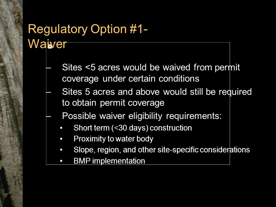Regulatory Option #1- Waiver –Sites <5 acres would be waived from permit coverage under certain conditions –Sites 5 acres and above would still be required to obtain permit coverage –Possible waiver eligibility requirements: Short term (<30 days) construction Proximity to water body Slope, region, and other site-specific considerations BMP implementation