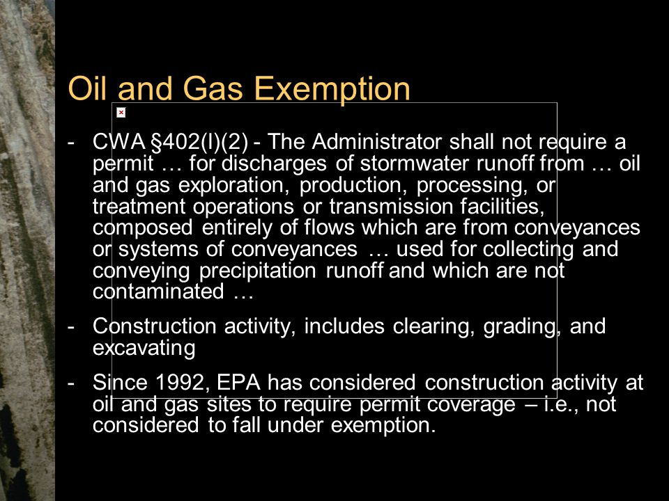 Oil and Gas Exemption -CWA §402(l)(2) - The Administrator shall not require a permit … for discharges of stormwater runoff from … oil and gas exploration, production, processing, or treatment operations or transmission facilities, composed entirely of flows which are from conveyances or systems of conveyances … used for collecting and conveying precipitation runoff and which are not contaminated … -Construction activity, includes clearing, grading, and excavating -Since 1992, EPA has considered construction activity at oil and gas sites to require permit coverage – i.e., not considered to fall under exemption.