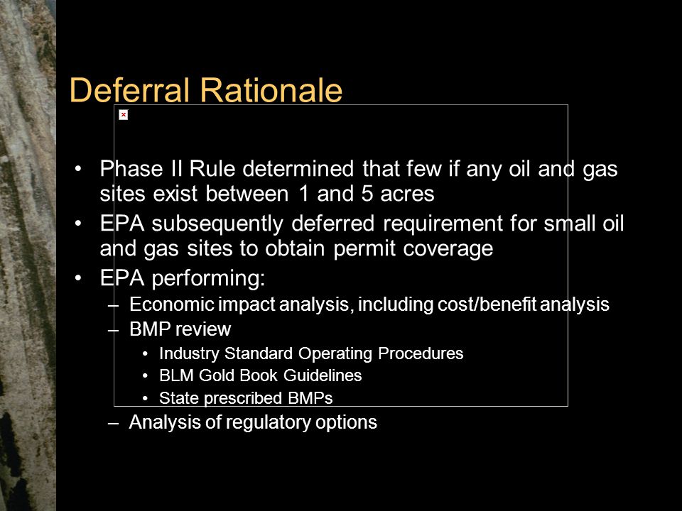 Deferral Rationale Phase II Rule determined that few if any oil and gas sites exist between 1 and 5 acres EPA subsequently deferred requirement for small oil and gas sites to obtain permit coverage EPA performing: –Economic impact analysis, including cost/benefit analysis –BMP review Industry Standard Operating Procedures BLM Gold Book Guidelines State prescribed BMPs –Analysis of regulatory options
