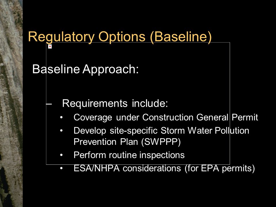 Regulatory Options (Baseline) Baseline Approach: –Requirements include: Coverage under Construction General Permit Develop site-specific Storm Water Pollution Prevention Plan (SWPPP) Perform routine inspections ESA/NHPA considerations (for EPA permits)
