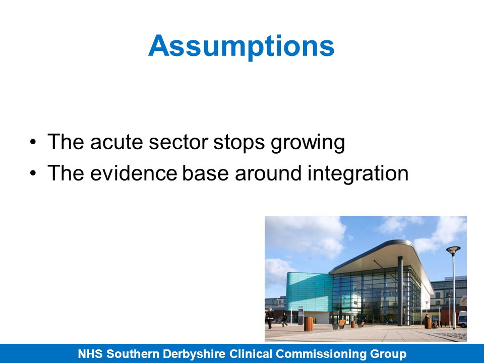 NHS Southern Derbyshire Clinical Commissioning Group Assumptions The acute sector stops growing The evidence base around integration