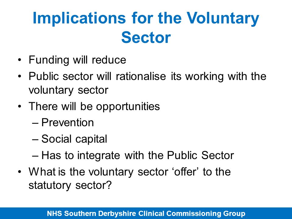 NHS Southern Derbyshire Clinical Commissioning Group Implications for the Voluntary Sector Funding will reduce Public sector will rationalise its working with the voluntary sector There will be opportunities –Prevention –Social capital –Has to integrate with the Public Sector What is the voluntary sector ‘offer’ to the statutory sector