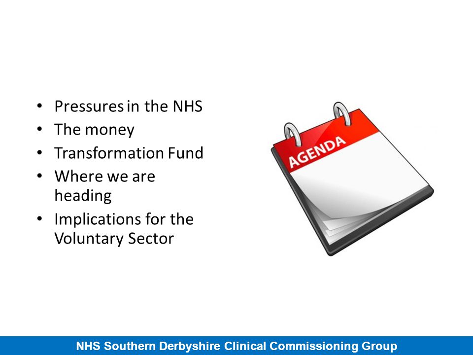 NHS Southern Derbyshire Clinical Commissioning Group Pressures in the NHS The money Transformation Fund Where we are heading Implications for the Voluntary Sector
