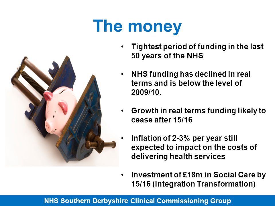 NHS Southern Derbyshire Clinical Commissioning Group The money Tightest period of funding in the last 50 years of the NHS NHS funding has declined in real terms and is below the level of 2009/10.