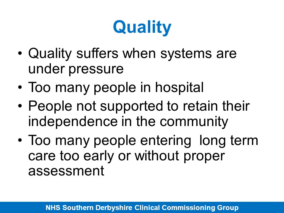 NHS Southern Derbyshire Clinical Commissioning Group Quality Quality suffers when systems are under pressure Too many people in hospital People not supported to retain their independence in the community Too many people entering long term care too early or without proper assessment