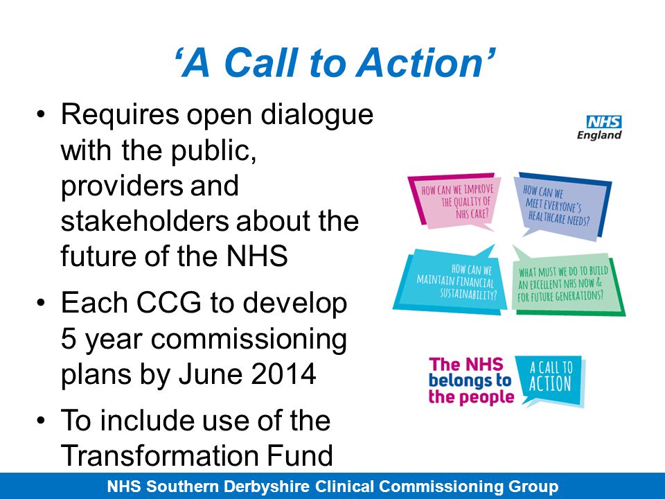 NHS Southern Derbyshire Clinical Commissioning Group ‘A Call to Action’ Requires open dialogue with the public, providers and stakeholders about the future of the NHS Each CCG to develop 5 year commissioning plans by June 2014 To include use of the Transformation Fund