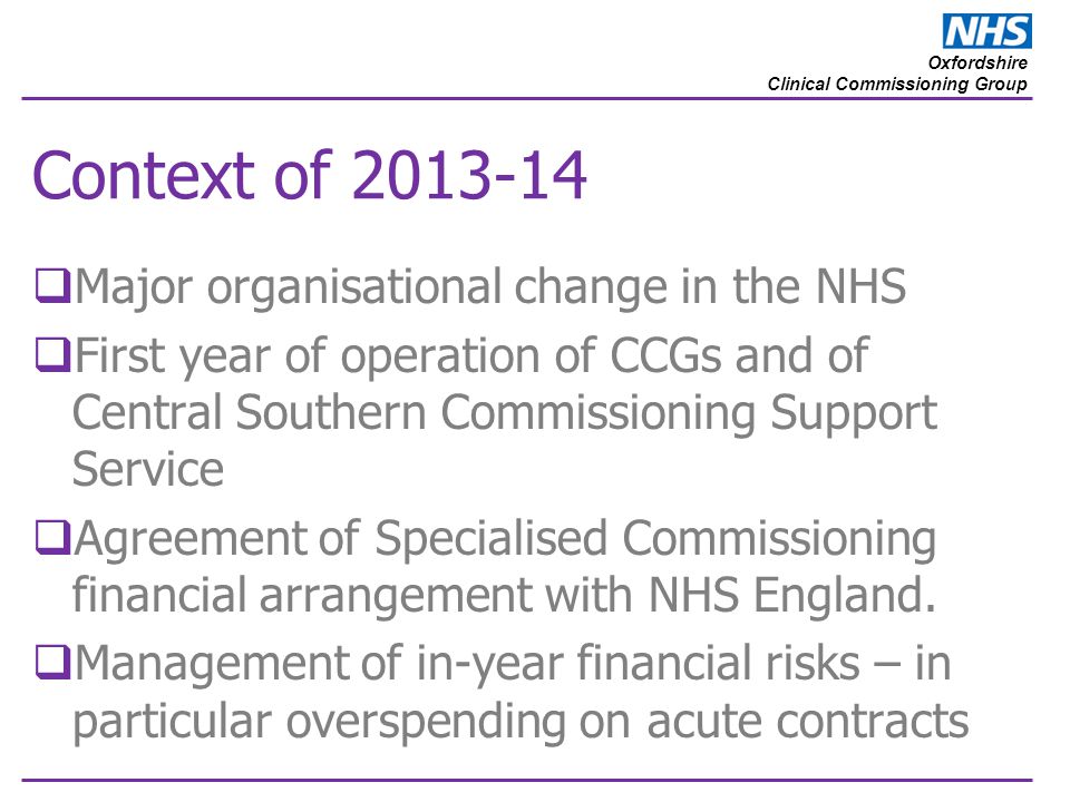 Oxfordshire Clinical Commissioning Group Context of  Major organisational change in the NHS  First year of operation of CCGs and of Central Southern Commissioning Support Service  Agreement of Specialised Commissioning financial arrangement with NHS England.