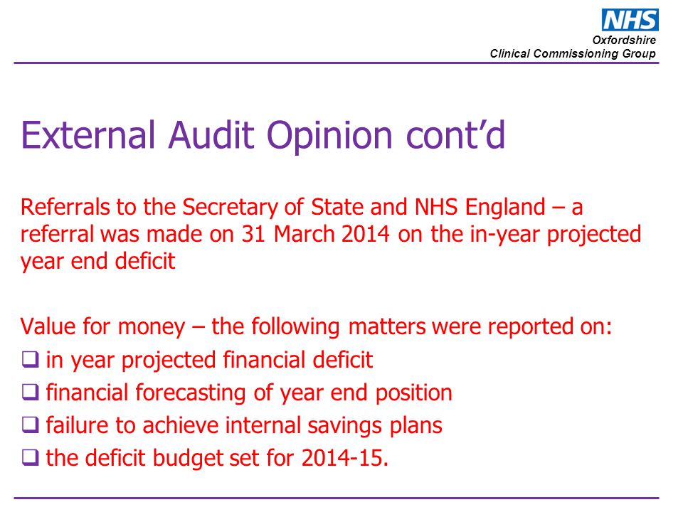 Oxfordshire Clinical Commissioning Group External Audit Opinion cont’d Referrals to the Secretary of State and NHS England – a referral was made on 31 March 2014 on the in-year projected year end deficit Value for money – the following matters were reported on:  in year projected financial deficit  financial forecasting of year end position  failure to achieve internal savings plans  the deficit budget set for