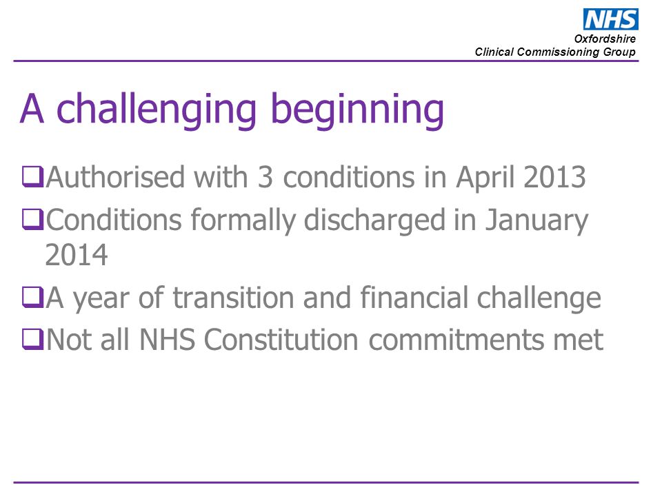 Oxfordshire Clinical Commissioning Group A challenging beginning  Authorised with 3 conditions in April 2013  Conditions formally discharged in January 2014  A year of transition and financial challenge  Not all NHS Constitution commitments met