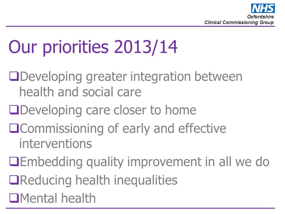 Oxfordshire Clinical Commissioning Group Our priorities 2013/14  Developing greater integration between health and social care  Developing care closer to home  Commissioning of early and effective interventions  Embedding quality improvement in all we do  Reducing health inequalities  Mental health