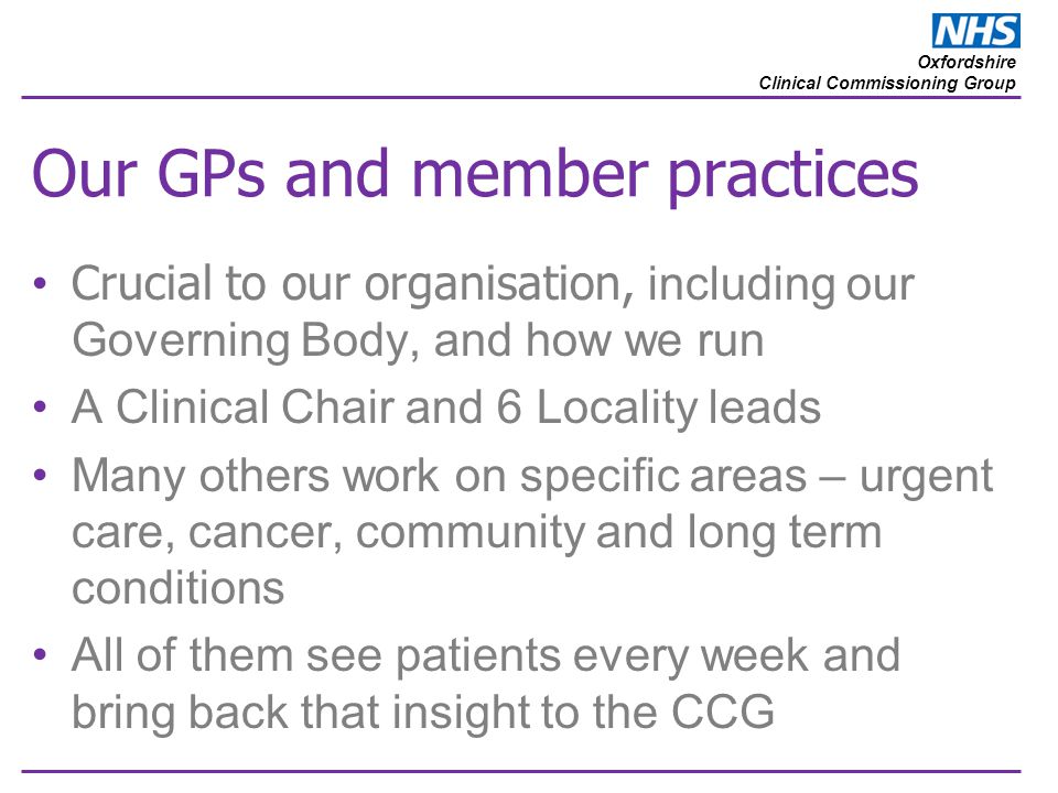 Oxfordshire Clinical Commissioning Group Our GPs and member practices Crucial to our organisation, including our Governing Body, and how we run A Clinical Chair and 6 Locality leads Many others work on specific areas – urgent care, cancer, community and long term conditions All of them see patients every week and bring back that insight to the CCG