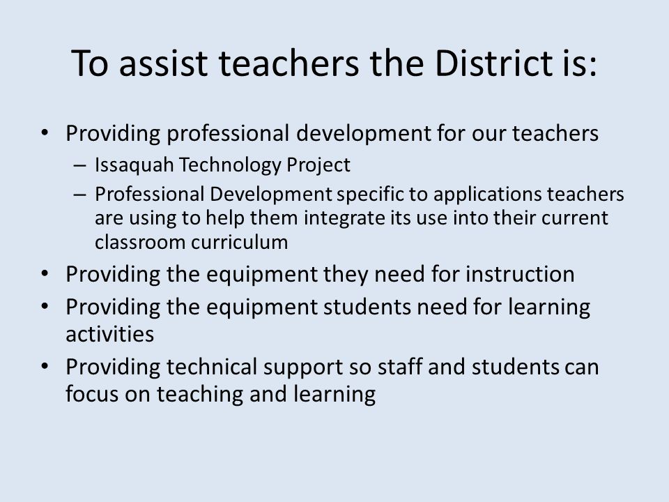 To assist teachers the District is: Providing professional development for our teachers – Issaquah Technology Project – Professional Development specific to applications teachers are using to help them integrate its use into their current classroom curriculum Providing the equipment they need for instruction Providing the equipment students need for learning activities Providing technical support so staff and students can focus on teaching and learning