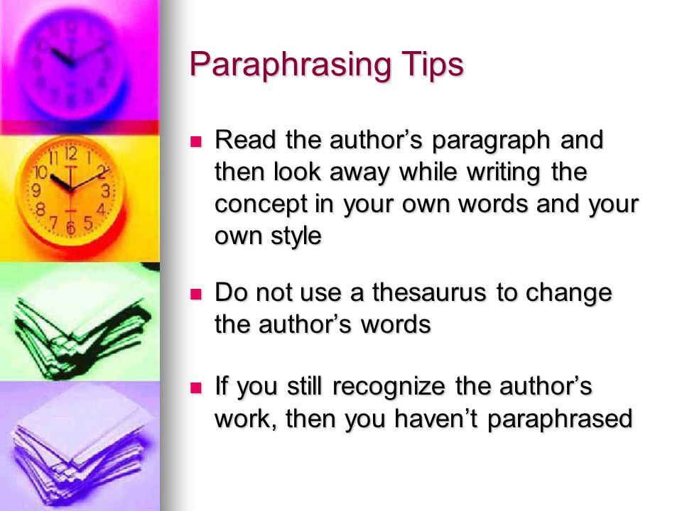 Paraphrasing Tips Read the author’s paragraph and then look away while writing the concept in your own words and your own style Read the author’s paragraph and then look away while writing the concept in your own words and your own style Do not use a thesaurus to change the author’s words Do not use a thesaurus to change the author’s words If you still recognize the author’s work, then you haven’t paraphrased If you still recognize the author’s work, then you haven’t paraphrased