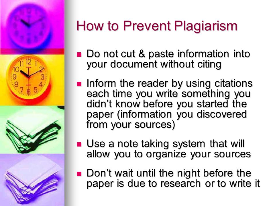 How to Prevent Plagiarism Do not cut & paste information into your document without citing Do not cut & paste information into your document without citing Inform the reader by using citations each time you write something you didn’t know before you started the paper (information you discovered from your sources) Inform the reader by using citations each time you write something you didn’t know before you started the paper (information you discovered from your sources) Use a note taking system that will allow you to organize your sources Use a note taking system that will allow you to organize your sources Don’t wait until the night before the paper is due to research or to write it Don’t wait until the night before the paper is due to research or to write it