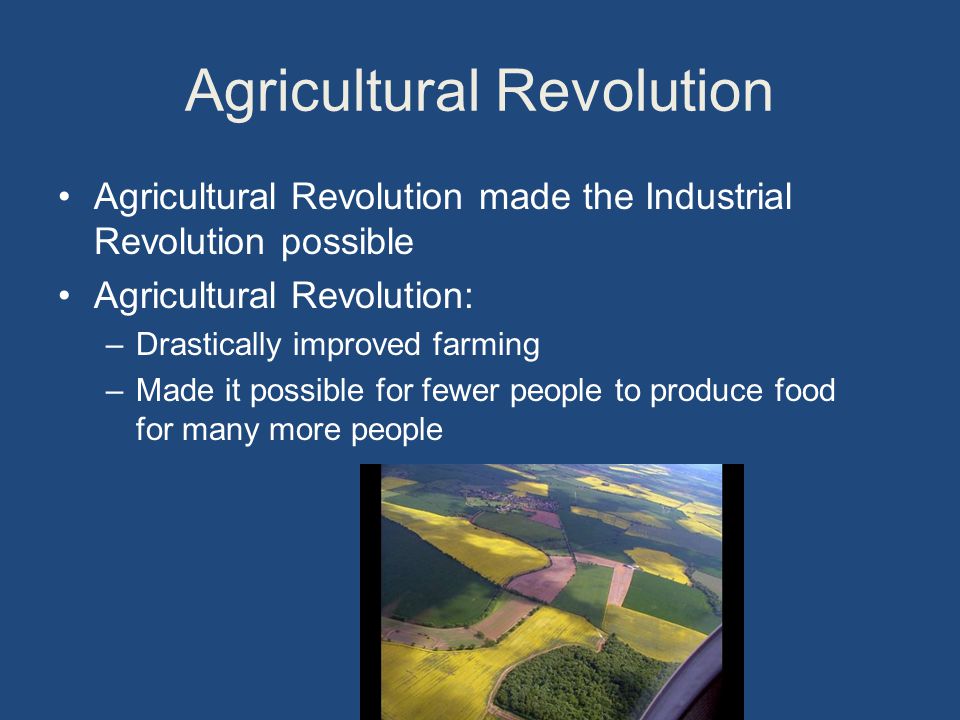 Agricultural Revolution Agricultural Revolution made the Industrial Revolution possible Agricultural Revolution: –Drastically improved farming –Made it possible for fewer people to produce food for many more people