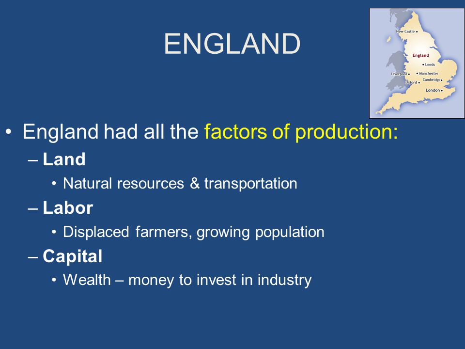 ENGLAND England had all the factors of production: –Land Natural resources & transportation –Labor Displaced farmers, growing population –Capital Wealth – money to invest in industry
