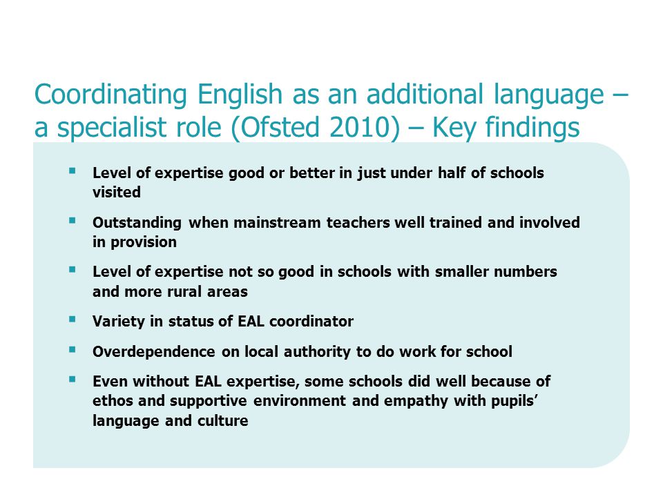 Coordinating English as an additional language – a specialist role (Ofsted 2010) – Key findings  Level of expertise good or better in just under half of schools visited  Outstanding when mainstream teachers well trained and involved in provision  Level of expertise not so good in schools with smaller numbers and more rural areas  Variety in status of EAL coordinator  Overdependence on local authority to do work for school  Even without EAL expertise, some schools did well because of ethos and supportive environment and empathy with pupils’ language and culture