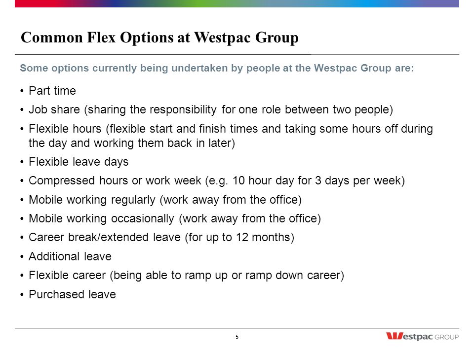 Common Flex Options at Westpac Group 5 Some options currently being undertaken by people at the Westpac Group are: Part time Job share (sharing the responsibility for one role between two people) Flexible hours (flexible start and finish times and taking some hours off during the day and working them back in later) Flexible leave days Compressed hours or work week (e.g.