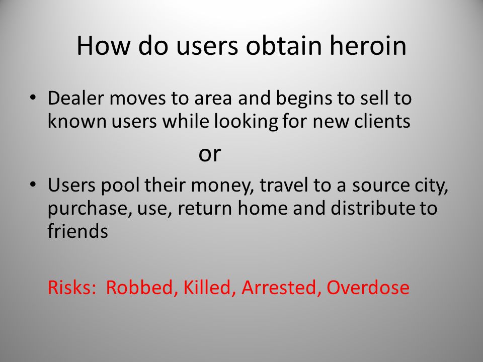 How do users obtain heroin Dealer moves to area and begins to sell to known users while looking for new clients or Users pool their money, travel to a source city, purchase, use, return home and distribute to friends Risks: Robbed, Killed, Arrested, Overdose