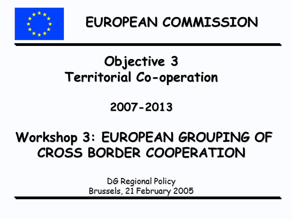 EUROPEAN COMMISSION Objective 3 Territorial Co-operation Workshop 3: EUROPEAN GROUPING OF CROSS BORDER COOPERATION DG Regional Policy Brussels, 21 February 2005