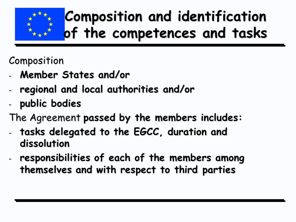 Composition and identification of the competences and tasks Composition - Member States and/or - regional and local authorities and/or - public bodies The Agreement passed by the members includes: - tasks delegated to the EGCC, duration and dissolution - responsibilities of each of the members among themselves and with respect to third parties