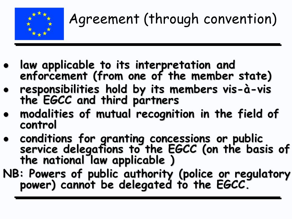 l law applicable to its interpretation and enforcement (from one of the member state) l responsibilities hold by its members vis-à-vis the EGCC and third partners l modalities of mutual recognition in the field of control l conditions for granting concessions or public service delegations to the EGCC (on the basis of the national law applicable ) NB: Powers of public authority (police or regulatory power) cannot be delegated to the EGCC.