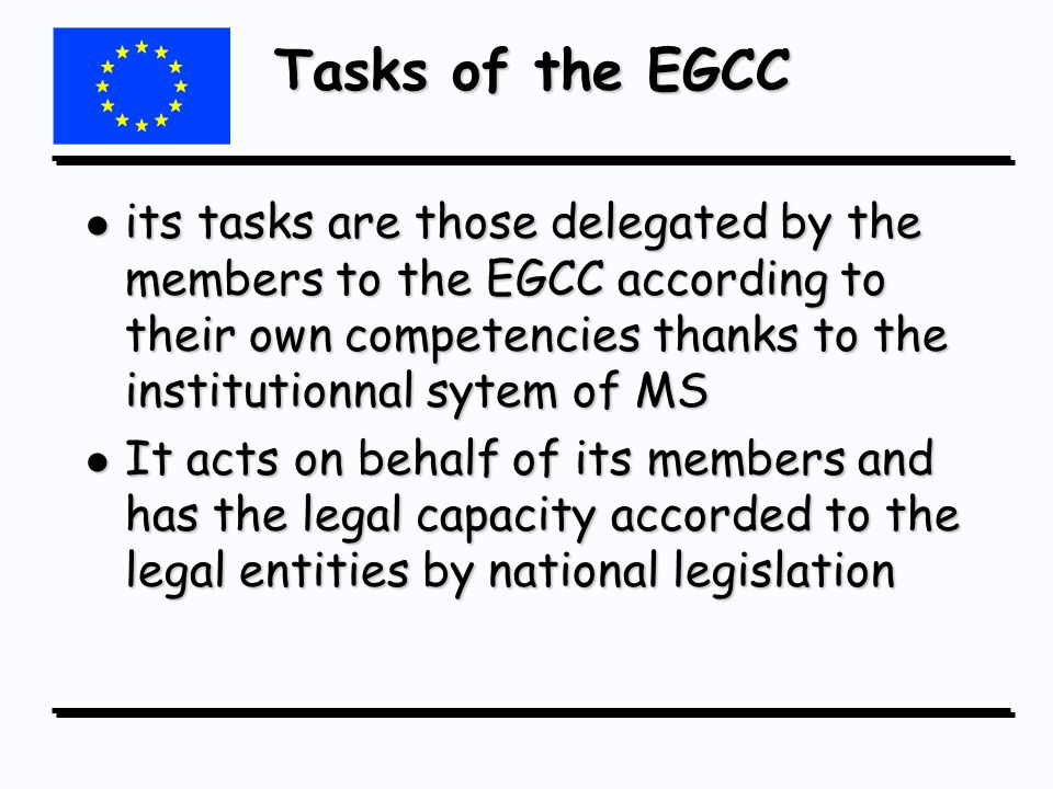 Tasks of the EGCC l its tasks are those delegated by the members to the EGCC according to their own competencies thanks to the institutionnal sytem of MS l It acts on behalf of its members and has the legal capacity accorded to the legal entities by national legislation