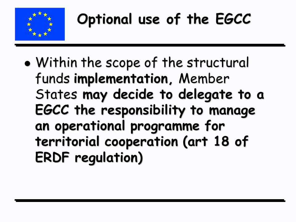 Optional use of the EGCC l Within the scope of the structural funds implementation, Member States may decide to delegate to a EGCC the responsibility to manage an operational programme for territorial cooperation (art 18 of ERDF regulation)